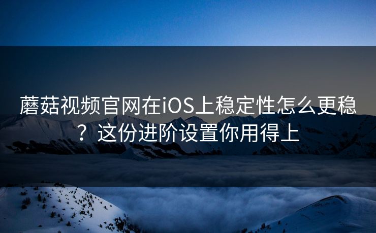 蘑菇视频官网在iOS上稳定性怎么更稳？这份进阶设置你用得上