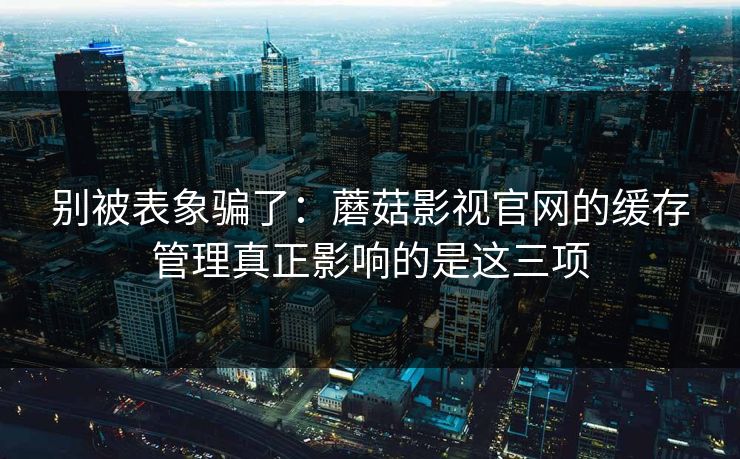 别被表象骗了：蘑菇影视官网的缓存管理真正影响的是这三项
