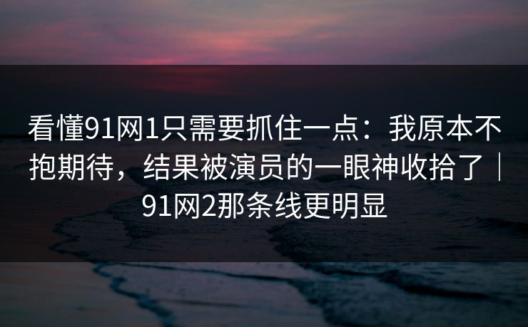 看懂91网1只需要抓住一点：我原本不抱期待，结果被演员的一眼神收拾了｜91网2那条线更明显