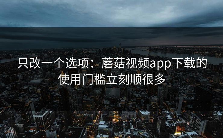 只改一个选项：蘑菇视频app下载的使用门槛立刻顺很多
