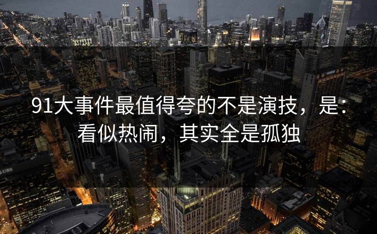 91大事件最值得夸的不是演技,是:看似热闹,其实全是孤独-第1张图片-蘑菇视频官网 - 高清短视频免费观看下载 91大事件最值得夸的不是演技,是:看似热闹,其实全是孤独-第1张图片-蘑菇视频官网 - 高清短视频免费观看下载