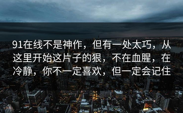 91在线不是神作,但有一处太巧,从这里开始这片子的狠,不在血腥,在冷静,你不一定喜欢,但一定会记住-第1张图片-蘑菇视频官网 - 高清短视频免费观看下载 91在线不是神作,但有一处太巧,从这里开始这片子的狠,不在血腥,在冷静,你不一定喜欢,但一定会记住-第1张图片-蘑菇视频官网 - 高清短视频免费观看下载