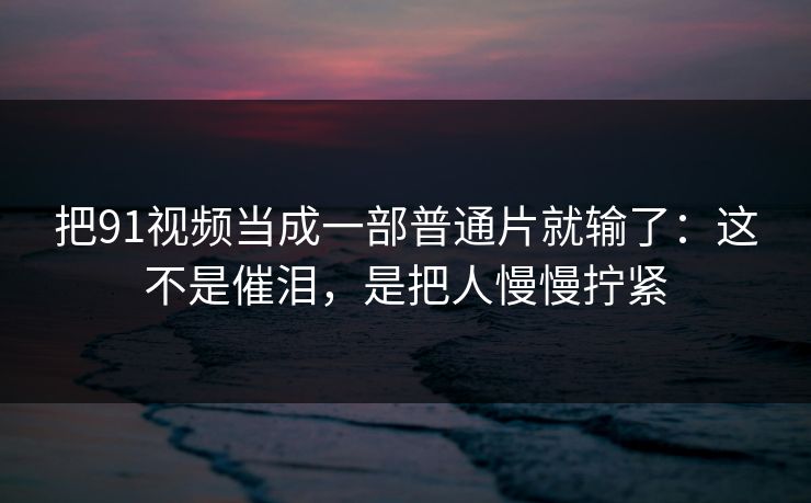 把91视频当成一部普通片就输了：这不是催泪，是把人慢慢拧紧-第1张图片-蘑菇视频官网 - 高清短视频免费观看下载