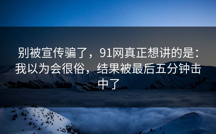 别被宣传骗了,91网真正想讲的是:我以为会很俗,结果被最后五分钟击中了-第1张图片-蘑菇视频官网 - 高清短视频免费观看下载 别被宣传骗了,91网真正想讲的是:我以为会很俗,结果被最后五分钟击中了-第1张图片-蘑菇视频官网 - 高清短视频免费观看下载