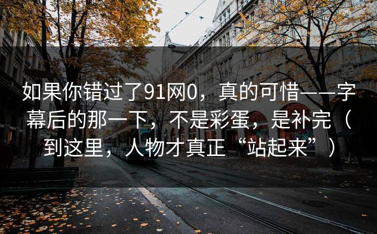 如果你错过了91网0,真的可惜——字幕后的那一下,不是彩蛋,是补完(到这里,人物才真正“站起来”)-第1张图片-蘑菇视频官网 - 高清短视频免费观看下载 如果你错过了91网0,真的可惜——字幕后的那一下,不是彩蛋,是补完(到这里,人物才真正“站起来”)-第1张图片-蘑菇视频官网 - 高清短视频免费观看下载