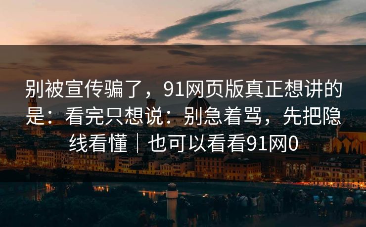 别被宣传骗了,91网页版真正想讲的是:看完只想说:别急着骂,先把隐线看懂|也可以看看91网0-第1张图片-蘑菇视频官网 - 高清短视频免费观看下载 别被宣传骗了,91网页版真正想讲的是:看完只想说:别急着骂,先把隐线看懂|也可以看看91网0-第1张图片-蘑菇视频官网 - 高清短视频免费观看下载