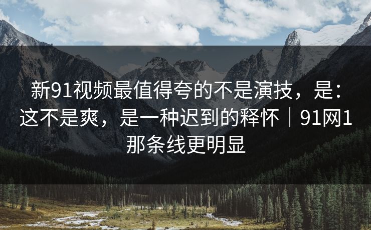 新91视频最值得夸的不是演技,是:这不是爽,是一种迟到的释怀|91网1那条线更明显-第1张图片-蘑菇视频官网 - 高清短视频免费观看下载 新91视频最值得夸的不是演技,是:这不是爽,是一种迟到的释怀|91网1那条线更明显-第1张图片-蘑菇视频官网 - 高清短视频免费观看下载
