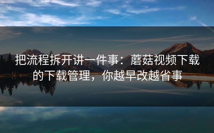 把流程拆开讲一件事:蘑菇视频下载的下载管理,你越早改越省事 把流程拆开讲一件事:蘑菇视频下载的下载管理,你越早改越省事