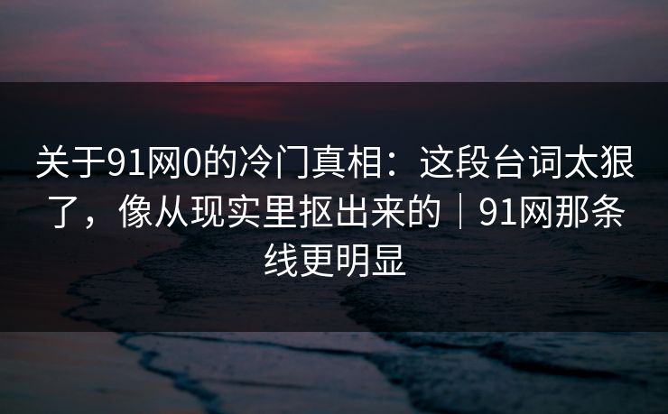 关于91网0的冷门真相:这段台词太狠了,像从现实里抠出来的|91网那条线更明显 关于91网0的冷门真相:这段台词太狠了,像从现实里抠出来的|91网那条线更明显