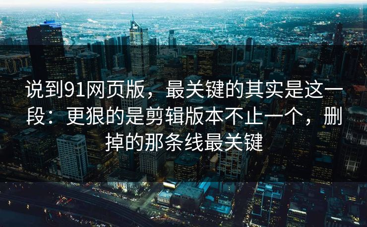 说到91网页版，最关键的其实是这一段：更狠的是剪辑版本不止一个，删掉的那条线最关键-第1张图片-蘑菇视频官网 - 高清短视频免费观看下载