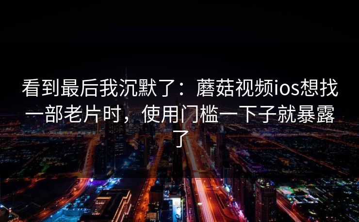 看到最后我沉默了:蘑菇视频ios想找一部老片时,使用门槛一下子就暴露了-第1张图片-蘑菇视频官网 - 高清短视频免费观看下载 看到最后我沉默了:蘑菇视频ios想找一部老片时,使用门槛一下子就暴露了-第1张图片-蘑菇视频官网 - 高清短视频免费观看下载