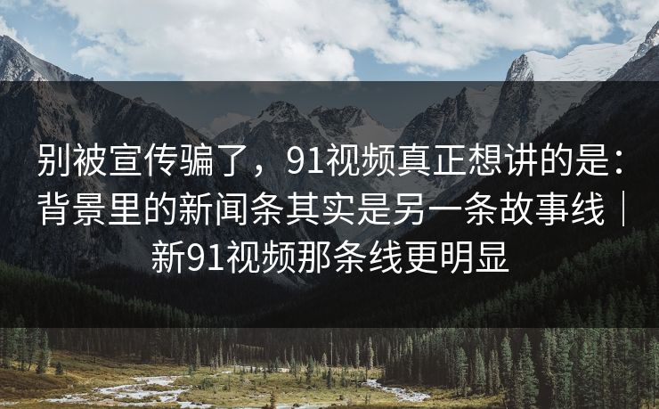 别被宣传骗了,91视频真正想讲的是:背景里的新闻条其实是另一条故事线|新91视频那条线更明显-第1张图片-蘑菇视频官网 - 高清短视频免费观看下载 别被宣传骗了,91视频真正想讲的是:背景里的新闻条其实是另一条故事线|新91视频那条线更明显-第1张图片-蘑菇视频官网 - 高清短视频免费观看下载