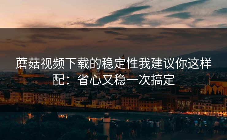 蘑菇视频下载的稳定性我建议你这样配：省心又稳一次搞定-第1张图片-蘑菇视频官网 - 高清短视频免费观看下载