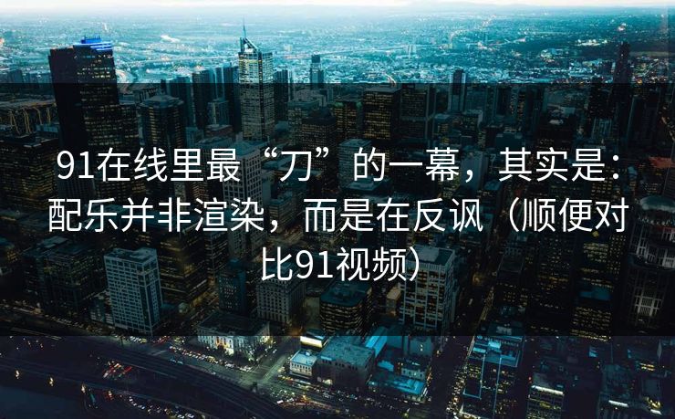 91在线里最“刀”的一幕，其实是：配乐并非渲染，而是在反讽（顺便对比91视频）