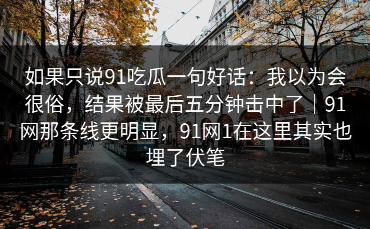 如果只说91吃瓜一句好话:我以为会很俗,结果被最后五分钟击中了|91网那条线更明显,91网1在这里其实也埋了伏笔 如果只说91吃瓜一句好话:我以为会很俗,结果被最后五分钟击中了|91网那条线更明显,91网1在这里其实也埋了伏笔