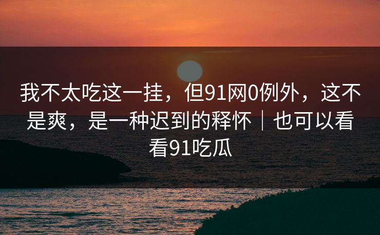 我不太吃这一挂,但91网0例外,这不是爽,是一种迟到的释怀|也可以看看91吃瓜 我不太吃这一挂,但91网0例外,这不是爽,是一种迟到的释怀|也可以看看91吃瓜