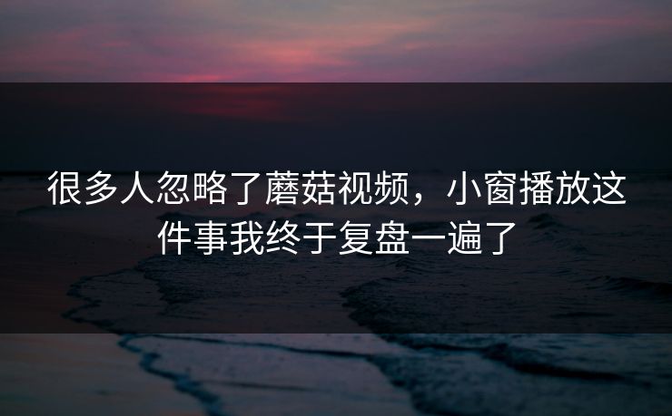 很多人忽略了蘑菇视频，小窗播放这件事我终于复盘一遍了