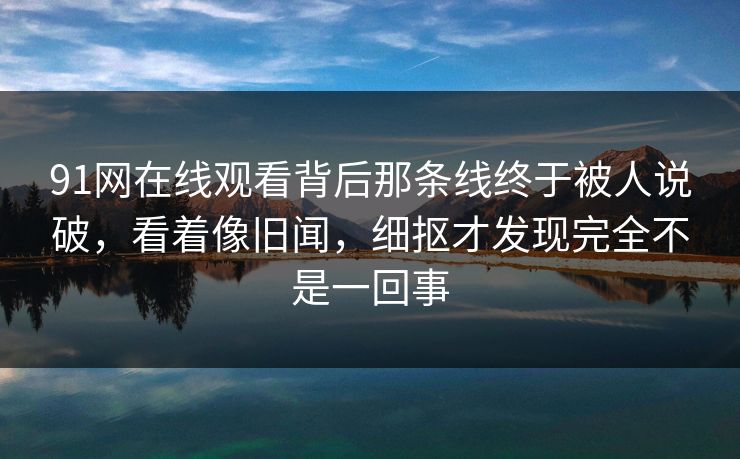 91网在线观看背后那条线终于被人说破,看着像旧闻,细抠才发现完全不是一回事-第1张图片-蘑菇视频官网 - 高清短视频免费观看下载 91网在线观看背后那条线终于被人说破,看着像旧闻,细抠才发现完全不是一回事-第1张图片-蘑菇视频官网 - 高清短视频免费观看下载
