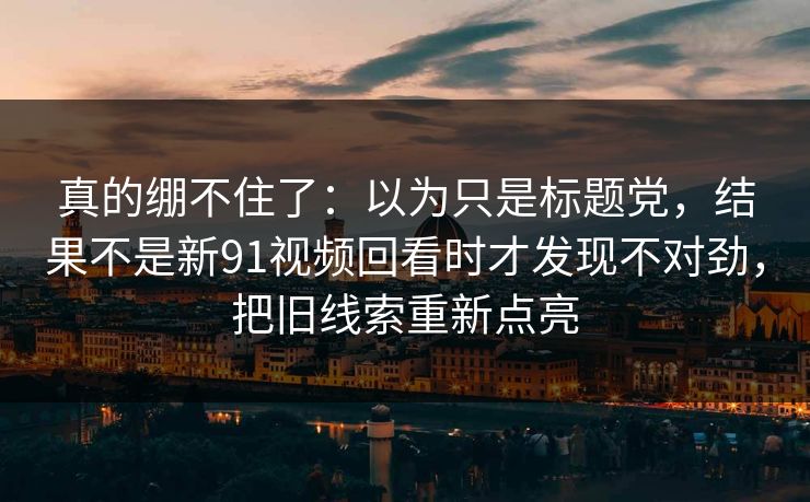 真的绷不住了:以为只是标题党,结果不是新91视频回看时才发现不对劲,把旧线索重新点亮-第1张图片-蘑菇视频官网 - 高清短视频免费观看下载 真的绷不住了:以为只是标题党,结果不是新91视频回看时才发现不对劲,把旧线索重新点亮-第1张图片-蘑菇视频官网 - 高清短视频免费观看下载